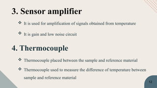 4. Thermocouple
 Thermocouple placed between the sample and reference material
 Thermocouple used to measure the difference of temperature between
sample and reference material
3. Sensor amplifier
 It is used for amplification of signals obtained from temperature
 It is gain and low noise circuit
12
 