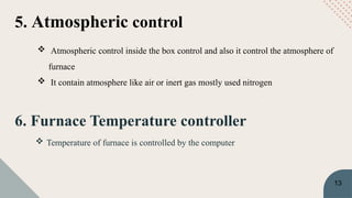 6. Furnace Temperature controller
 Temperature of furnace is controlled by the computer
5. Atmospheric control
 Atmospheric control inside the box control and also it control the atmosphere of
furnace
 It contain atmosphere like air or inert gas mostly used nitrogen
13
 