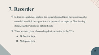 7. Recorder
 In thermo- analytical studies, the signal obtained from the sensors can be
recorded in which the signal trace is produced on paper or film, heating
stylus, electric writing or optical beam.
 There are two types of recording devices similar to the TG -
A. Deflection type
B. Null-point type
14
 