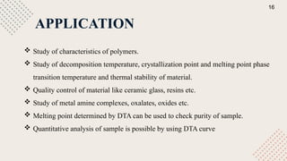 APPLICATION
 Study of characteristics of polymers.
 Study of decomposition temperature, crystallization point and melting point phase
transition temperature and thermal stability of material.
 Quality control of material like ceramic glass, resins etc.
 Study of metal amine complexes, oxalates, oxides etc.
 Melting point determined by DTA can be used to check purity of sample.
 Quantitative analysis of sample is possible by using DTA curve
16
 