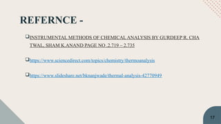 REFERNCE -
INSTRUMENTAL METHODS OF CHEMICAL ANALYSIS BY GURDEEP R. CHA
TWAL, SHAM K.ANAND PAGE NO .2.719 – 2.735
https://www.sciencedirect.com/topics/chemistry/thermoanalysis
https://www.slideshare.net/bknanjwade/thermal-analysis-42770949
17
 