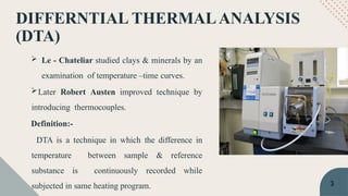 DIFFERNTIAL THERMALANALYSIS
(DTA)
 Le - Chateliar studied clays & minerals by an
examination of temperature –time curves.
Later Robert Austen improved technique by
introducing thermocouples.
Definition:-
DTA is a technique in which the difference in
temperature between sample & reference
substance is continuously recorded while
subjected in same heating program. 3
 