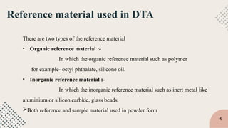 Reference material used in DTA
There are two types of the reference material
• Organic reference material :-
In which the organic reference material such as polymer
for example- octyl phthalate, silicone oil.
• Inorganic reference material :-
In which the inorganic reference material such as inert metal like
aluminium or silicon carbide, glass beads.
Both reference and sample material used in powder form
6
 