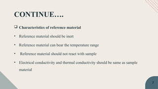 CONTINUE….
 Characteristics of reference material
• Reference material should be inert
• Reference material can bear the temperature range
• Reference material should not react with sample
• Electrical conductivity and thermal conductivity should be same as sample
material
7
 