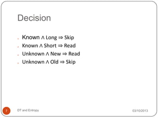 Decision
03/10/2013DT and Entropy7
 Known ∧ Long ⇒ Skip
 Known ∧ Short ⇒ Read
 Unknown ∧ New ⇒ Read
 Unknown ∧ Old ⇒ Skip
 