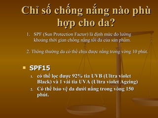 Chỉ số chống nắng nào phù hợp cho da? SPF15 có thể lọc được 92% tia UVB (Ultra   violet Black)  và 1 vài tia UVA (Ultra violet Ageing) Có thể bảo vệ da dưới nắng trong vòng 150 phút. SPF (Sun Protection Factor) là định mức đo lường khoảng thời gian chống nắng tối đa của sản phẩm. 2. Thông thường da có thể chịu được nắng trong vòng 10   phút. 