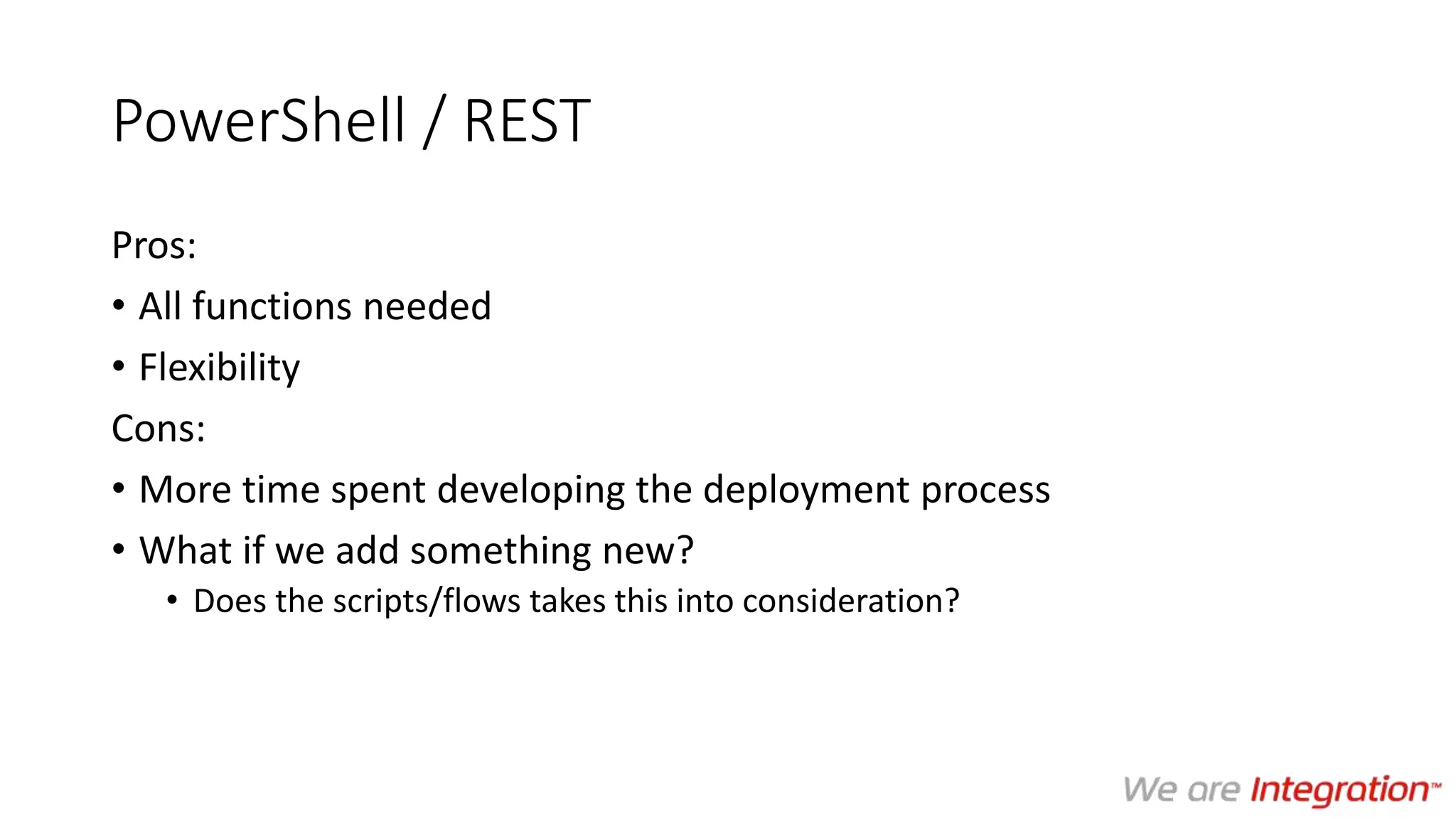 PowerShell / REST
Pros:
• All functions needed
• Flexibility
Cons:
• More time spent developing the deployment process
• What if we add something new?
• Does the scripts/flows takes this into consideration?
 