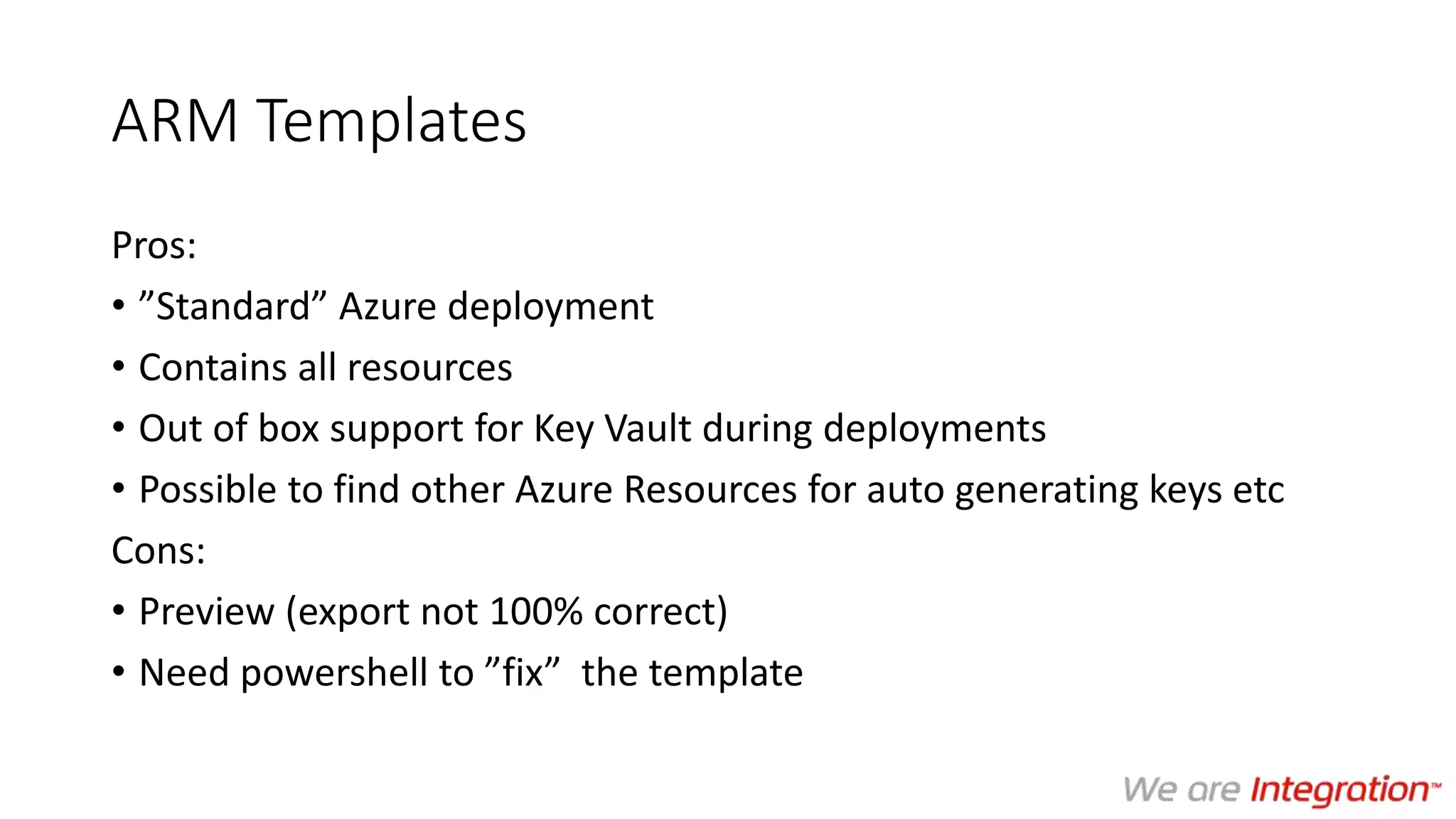 ARM Templates
Pros:
• ”Standard” Azure deployment
• Contains all resources
• Out of box support for Key Vault during deployments
• Possible to find other Azure Resources for auto generating keys etc
Cons:
• Preview (export not 100% correct)
• Need powershell to ”fix” the template
 