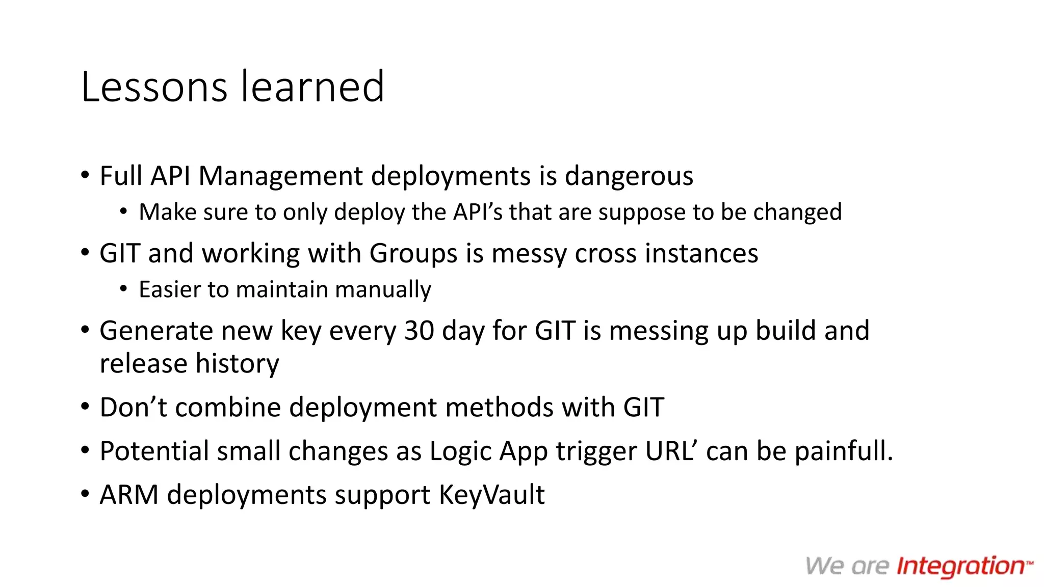 Lessons learned
• Full API Management deployments is dangerous
• Make sure to only deploy the API’s that are suppose to be changed
• GIT and working with Groups is messy cross instances
• Easier to maintain manually
• Generate new key every 30 day for GIT is messing up build and
release history
• Don’t combine deployment methods with GIT
• Potential small changes as Logic App trigger URL’ can be painfull.
• ARM deployments support KeyVault
 