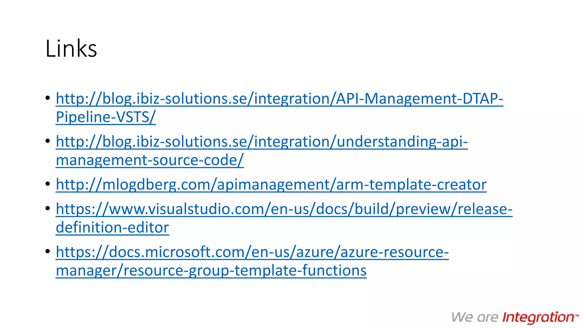 Links
• http://blog.ibiz-solutions.se/integration/API-Management-DTAP-
Pipeline-VSTS/
• http://blog.ibiz-solutions.se/integration/understanding-api-
management-source-code/
• http://mlogdberg.com/apimanagement/arm-template-creator
• https://www.visualstudio.com/en-us/docs/build/preview/release-
definition-editor
• https://docs.microsoft.com/en-us/azure/azure-resource-
manager/resource-group-template-functions
 
