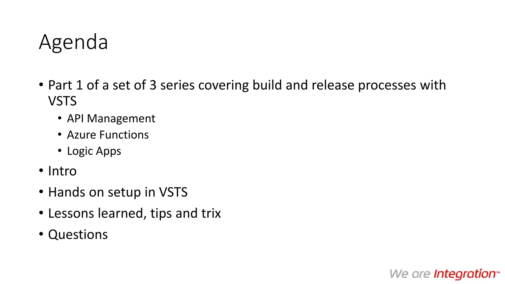 Agenda
• Part 1 of a set of 3 series covering build and release processes with
VSTS
• API Management
• Azure Functions
• Logic Apps
• Intro
• Hands on setup in VSTS
• Lessons learned, tips and trix
• Questions
 