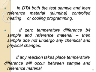  In DTA both the test sample and inert
reference material (alumina) controlled
heating or cooling programming.
 If zero temperature difference b/t
sample and reference material – then
sample doe not undergo any chemical and
physical changes.
If any reaction takes place temperature
difference will occur between sample and
reference material. 12
 
