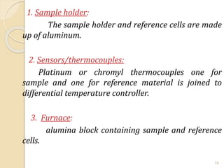 1. Sample holder:
The sample holder and reference cells are made
up of aluminum.
2. Sensors/thermocouples:
Platinum or chromyl thermocouples one for
sample and one for reference material is joined to
differential temperature controller.
3. Furnace:
alumina block containing sample and reference
cells.
18
 