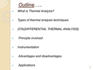 Outline…..
 What is Thermal Analysis?
 Types of thermal analysis techniques
 DTA(DIFFERENTIAL THERMAL ANALYSIS)
 Principle involved
 Instrumentation
 Advantages and disadvantages
 Applications
2
 