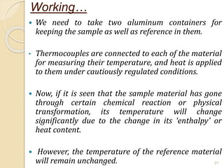 Working…
 We need to take two aluminum containers for
keeping the sample as well as reference in them.
• Thermocouples are connected to each of the material
for measuring their temperature, and heat is applied
to them under cautiously regulated conditions.
 Now, if it is seen that the sample material has gone
through certain chemical reaction or physical
transformation, its temperature will change
significantly due to the change in its ‘enthalpy' or
heat content.
 However, the temperature of the reference material
will remain unchanged. 21
 