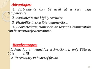 Advantages:
1. Instruments can be used at a very high
temperature
2. Instruments are highly sensitive
3. Flexibility in crucible volume/form
4. Characteristic transition or reaction temperature
can be accurately determined
Disadvantages:
1. Reaction or transition estimations is only 20% to
50% DTA
2. Uncertainty in heats of fusion
28
 