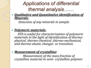 Applications of differential
thermal analysis……
 Qualitative and Quantitative identification of
Minerals:
Detection of any minerals in sample.
 Polymeric materials:
DTA is useful for characterization of polymeric
materials in the light of identification of thermo-
physical, thermo-chemical ,thermo-mechanical,
and thermo-elastic changes or transition.
 Measurement of crystalline:
Measurement of the mass fraction of
crystalline material in semi- crystalline polymer.
29
 