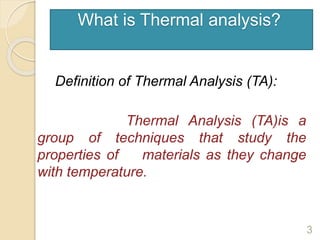 What is Thermal analysis?
Definition of Thermal Analysis (TA):
Thermal Analysis (TA)is a
group of techniques that study the
properties of materials as they change
with temperature.
3
 
