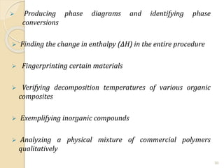  Producing phase diagrams and identifying phase
conversions
 Finding the change in enthalpy (∆H) in the entire procedure
 Fingerprinting certain materials
 Verifying decomposition temperatures of various organic
composites
 Exemplifying inorganic compounds
 Analyzing a physical mixture of commercial polymers
qualitatively
30
 