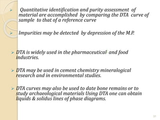  Quantitative identification and purity assessment of
material are accomplished by comparing the DTA curve of
sample to that of a reference curve
 Impurities may be detected by depression of the M.P.
 DTA is widely used in the pharmaceutical] and food
industries.
 DTA may be used in cement chemistry mineralogical
research and in environmental studies.
 DTA curves may also be used to date bone remains or to
study archaeological materials Using DTA one can obtain
liquids & solidus lines of phase diagrams.
31
 