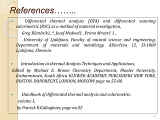 References……..
 Differential thermal analysis (DTA) and differential scanning
calorimetric (DSC) as a method of material investigation,
Greg Klančnik1, *, Josef Medved1 , Primo Mrvar1 1 ,
University of Ljubljana, Faculty of natural science and engineering,
Department of materials and metallurgy, Aškerčeva 12, SI-1000
Ljubljana, Slovenia.
 Introduction to thermal Analysis Techniques and Applications,
Edited by Michael E. Brown Chemistry Department, Rhodes University,
Grahamstown, South Africa KLUWER ACADEMIC PUBLISHERS NEW YORK,
BOSTON, DORDRECHT, LONDON, MOSCOW page no.55-80
 Handbook of differential thermal analysis and colorimetric,
volume 1,
by Patrick K.Gallaghaer, page no.52
32
 
