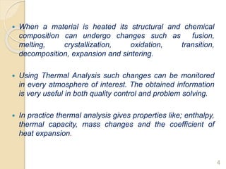  When a material is heated its structural and chemical
composition can undergo changes such as fusion,
melting, crystallization, oxidation, transition,
decomposition, expansion and sintering.
 Using Thermal Analysis such changes can be monitored
in every atmosphere of interest. The obtained information
is very useful in both quality control and problem solving.
 In practice thermal analysis gives properties like; enthalpy,
thermal capacity, mass changes and the coefficient of
heat expansion.
4
 