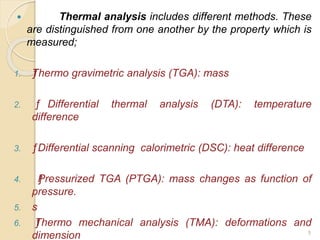  Thermal analysis includes different methods. These
are distinguished from one another by the property which is
measured;
1. ƒThermo gravimetric analysis (TGA): mass
2. ƒ Differential thermal analysis (DTA): temperature
difference
3. ƒDifferential scanning calorimetric (DSC): heat difference
4. ƒPressurized TGA (PTGA): mass changes as function of
pressure.
5. s
6. ƒThermo mechanical analysis (TMA): deformations and
dimension 5
 