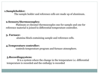 2.Sensors/thermocouples:
Platinum or chromyl thermocouples one for sample and one for
reference material is joined to differential temperature controller.
3. Furnace:
alumina block containing sample and reference cells.
4.Temperature controller:
controls temperature program and furnace atmosphere.
5.Recordingsystem:
It is a system where the change in the temperature i.e. differential
temperature is recorded and the enthalpy is recorded
1.Sampleholder:
The sample holder and reference cells are made up of aluminum.
 