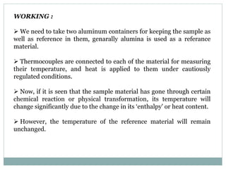 WORKING :
 We need to take two aluminum containers for keeping the sample as
well as reference in them, genarally alumina is used as a referance
material.
 Thermocouples are connected to each of the material for measuring
their temperature, and heat is applied to them under cautiously
regulated conditions.
 Now, if it is seen that the sample material has gone through certain
chemical reaction or physical transformation, its temperature will
change significantly due to the change in its ‘enthalpy' or heat content.
 However, the temperature of the reference material will remain
unchanged.
 