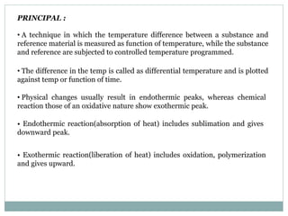 PRINCIPAL :
• A technique in which the temperature difference between a substance and
reference material is measured as function of temperature, while the substance
and reference are subjected to controlled temperature programmed.
• The difference in the temp is called as differential temperature and is plotted
against temp or function of time.
• Physical changes usually result in endothermic peaks, whereas chemical
reaction those of an oxidative nature show exothermic peak.
• Endothermic reaction(absorption of heat) includes sublimation and gives
downward peak.
• Exothermic reaction(liberation of heat) includes oxidation, polymerization
and gives upward.
 