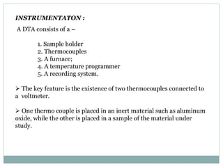 INSTRUMENTATON :
A DTA consists of a –
1. Sample holder
2. Thermocouples
3. A furnace;
4. A temperature programmer
5. A recording system.
 The key feature is the existence of two thermocouples connected to
a voltmeter.
 One thermo couple is placed in an inert material such as aluminum
oxide, while the other is placed in a sample of the material under
study.
 