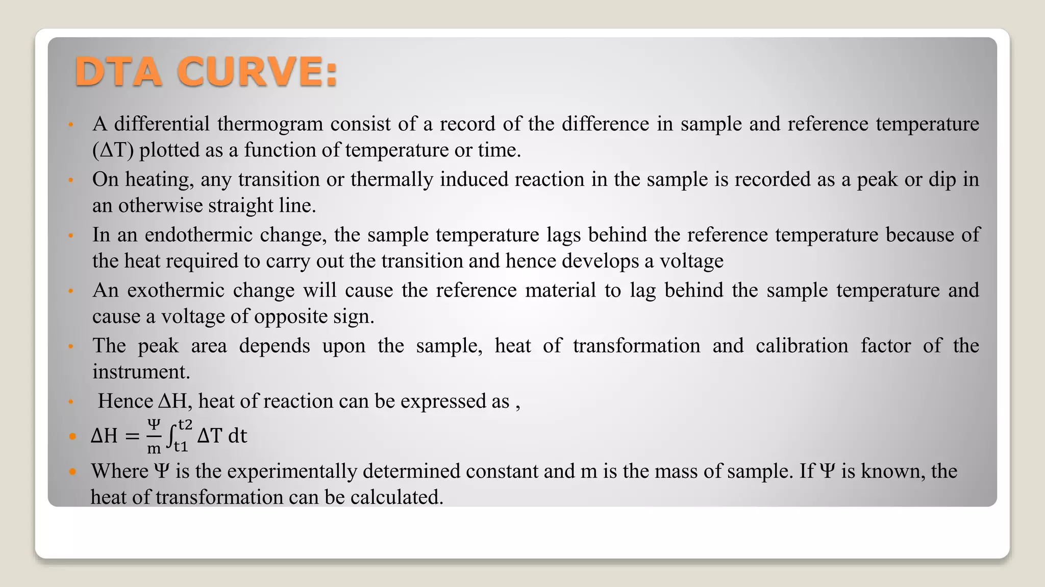 DTA CURVE:
• A differential thermogram consist of a record of the difference in sample and reference temperature
(ΔT) plotted as a function of temperature or time.
• On heating, any transition or thermally induced reaction in the sample is recorded as a peak or dip in
an otherwise straight line.
• In an endothermic change, the sample temperature lags behind the reference temperature because of
the heat required to carry out the transition and hence develops a voltage
• An exothermic change will cause the reference material to lag behind the sample temperature and
cause a voltage of opposite sign.
• The peak area depends upon the sample, heat of transformation and calibration factor of the
instrument.
• Hence ΔH, heat of reaction can be expressed as ,
 ΔH =
Ψ
m t1
t2
ΔT dt
 Where Ψ is the experimentally determined constant and m is the mass of sample. If Ψ is known, the
heat of transformation can be calculated.
 