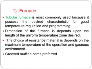 1} Furnace
 Tubular furnace is most commonly used because it
  possess the desired characteristic for good
  temperature regulation and programming.
 Dimension of the furnace is depends upon the
  length of the uniform temperature zone desired.
 The choice of resistance material is depends on the
  maximum temperature of the operation and gaseous
  environment.
 Grooved muffled cores preferred.
 