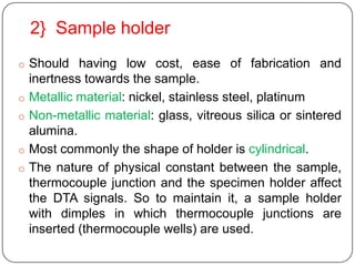 2} Sample holder
o Should having low cost, ease of fabrication and
    inertness towards the sample.
o   Metallic material: nickel, stainless steel, platinum
o   Non-metallic material: glass, vitreous silica or sintered
    alumina.
o   Most commonly the shape of holder is cylindrical.
o   The nature of physical constant between the sample,
    thermocouple junction and the specimen holder affect
    the DTA signals. So to maintain it, a sample holder
    with dimples in which thermocouple junctions are
    inserted (thermocouple wells) are used.
 
