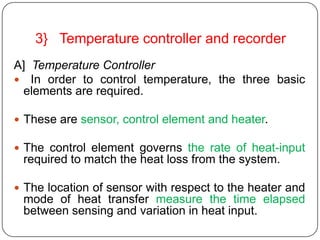 3} Temperature controller and recorder
A] Temperature Controller
 In order to control temperature, the three basic
 elements are required.

 These are sensor, control element and heater.

 The control element governs the rate of heat-input
 required to match the heat loss from the system.

 The location of sensor with respect to the heater and
 mode of heat transfer measure the time elapsed
 between sensing and variation in heat input.
 