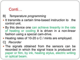 Conti…
B] Temperature programming
 It transmits a certain time-based instruction to the
  control unit.
 By this device one can achieve linearity in the rate
  of heating or cooling it is driven in a non-linear
  fashion using a special cam-drive.
 Heating rates of 10-20 o C / mints are employed.
C] Recorder
 The signals obtained from the sensors can be
  recorded in which the signal trace is produced on
  paper or film, by ink, heating stylus, electric writing
  or optical beam.
 