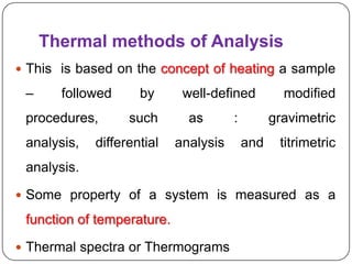 Thermal methods of Analysis
 This is based on the concept of heating a sample

 –     followed      by      well-defined          modified
 procedures,       such       as       :         gravimetric
 analysis,   differential   analysis       and    titrimetric
 analysis.

 Some property of a system is measured as a

 function of temperature.

 Thermal spectra or Thermograms
 