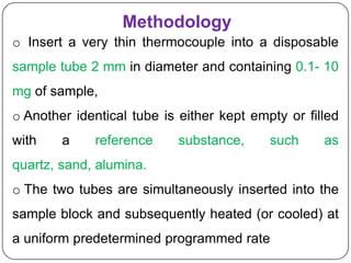 Methodology
o Insert a very thin thermocouple into a disposable
sample tube 2 mm in diameter and containing 0.1- 10
mg of sample,
o Another identical tube is either kept empty or filled
with    a    reference     substance,      such     as
quartz, sand, alumina.
o The two tubes are simultaneously inserted into the
sample block and subsequently heated (or cooled) at
a uniform predetermined programmed rate
 
