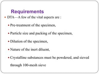 Requirements
 DTA—A few of the vital aspects are :

   Pre-treatment of the specimen,

   Particle size and packing of the specimen,

   Dilution of the specimen,

   Nature of the inert diluent,

   Crystalline substances must be powdered, and sieved

   through 100-mesh sieve
 