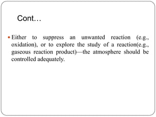 Cont…

 Either  to suppress an unwanted reaction (e.g.,
 oxidation), or to explore the study of a reaction(e.g.,
 gaseous reaction product)—the atmosphere should be
 controlled adequately.
 