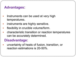 Advantages:

    Instruments can be used at very high
     temperatures.
    instruments are highly sensitive.
    flexibility in crucible volume/form.
    characteristic transition or reaction temperatures
     can be accurately determined.
    Disadvantage:
    uncertainty of heats of fusion, transition, or
     reaction estimations is 20-50%.
 