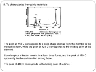 5. To characterize inorganic materials




The peak at 113 C corresponds to a solid-phase change from the rhombic to the
monoclinic form, while the peak at 124 C corresponds to the melting point of the
element.

Liquid sulphur is known to exist in at least three forms, and the peak at 179 C
apparently involves a transition among these.

The peak at 446 C corresponds to the boiling point of sulphur.
 