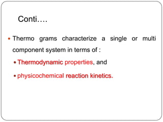 Conti….

 Thermo grams characterize a single or multi

 component system in terms of :
  Thermodynamic properties, and

  physicochemical reaction kinetics.
 