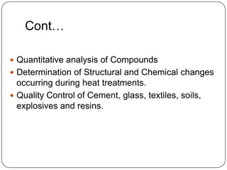 Cont…

 Quantitative analysis of Compounds
 Determination of Structural and Chemical changes
  occurring during heat treatments.
 Quality Control of Cement, glass, textiles, soils,
  explosives and resins.
 
