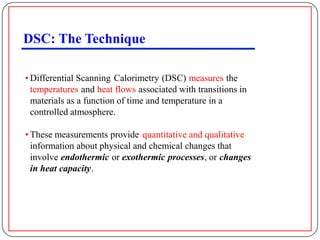 DSC: The Technique

• Differential Scanning Calorimetry (DSC) measures the
  temperatures and heat flows associated with transitions in
  materials as a function of time and temperature in a
  controlled atmosphere.

• These measurements provide quantitative and qualitative
  information about physical and chemical changes that
  involve endothermic or exothermic processes, or changes
  in heat capacity.
 