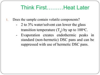 Think First………Heat Later

1.   Does the sample contain volatile components?
       - 2 to 3% water/solvent can lower the glass
         transition temperature (Tg) by up to 100oC.
       - Evaporation creates endothermic peaks in
         standard (non-hermetic) DSC pans and can be
         suppressed with use of hermetic DSC pans.
 