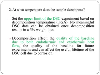 2. At what temperature does the sample decompose?

- Set the upper limit of the DSC experiment based on
 decomposition temperature (TGA). No meaningful
 DSC data can be obtained once decomposition
 results in a 5% weight loss.

- Decomposition affect: the quality of the baseline
 due to both endothermic and exothermic heat
 flow, the quality of the baseline for future
 experiments and can affect the useful lifetime of the
 DSC cell due to corrosion.
 