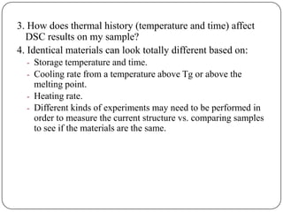 3. How does thermal history (temperature and time) affect
  DSC results on my sample?
4. Identical materials can look totally different based on:
  - Storage temperature and time.
  - Cooling rate from a temperature above Tg or above the
    melting point.
  - Heating rate.
  - Different kinds of experiments may need to be performed in
    order to measure the current structure vs. comparing samples
    to see if the materials are the same.
 