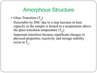 Amorphous Structure
 Glass Transition (Tg)
- Detectable by DSC due to a step increase in heat
  capacity as the sample is heated to a temperature above
  the glass transition temperature (Tg).
- Important transition because significant changes in
  physical properties, reactivity and storage stability
  occur at Tg.
 