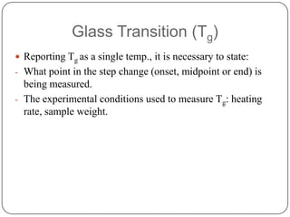 Glass Transition (Tg)
 Reporting Tg as a single temp., it is necessary to state:
- What point in the step change (onset, midpoint or end) is
  being measured.
- The experimental conditions used to measure Tg: heating
  rate, sample weight.
 